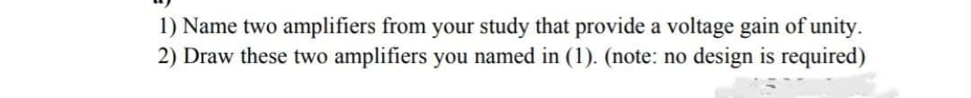 1) Name two amplifiers from your study that provide a voltage gain of unity.
2) Draw these two amplifiers you named in (1). (note: no design is required)