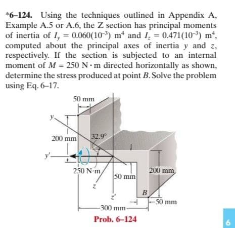 *6-124. Using the techniques outlined in Appendix A,
Example A.5 or A.6, the Z section has principal moments
of inertia of I, = 0.060(10-) m and I, = 0.471(103) mt,
computed about the principal axes of inertia y and z,
respectively. If the section is subjected to an internal
moment of M = 250 N m directed horizontally as shown,
determine the stress produced at point B.Solve the problem
using Eq. 6–17.
50 mm
200 mm
32.9°
250 N-m
200 mm
50 mm
B
-50 mm
-300 mm-
Prob. 6-124
6.
