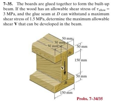 7-35. The boards are glued together to form the built-up
beam. If the wood has an allowable shear stress of 7allow
3 MPa, and the glue seam at D can withstand a maximum
shear stress of 1.5 MPa, determine the maximum allowable
shear V that can be developed in the beam.
50 mm
50 mm
50 mm
50 mm
D
150 mm
50 mm
B
150 mm
Probs. 7-34/35
