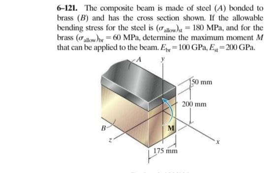 6-121. The composite beam is made of steel (A) bonded to
brass (B) and has the cross section shown. If the allowable
bending stress for the steel is (oallow)a = 180 MPa, and for the
brass (oallow)br = 60 MPa, determine the maximum moment M
that can be applied to the beam. E = 100 GPa, E= 200 GPa.
A
150 mm
200 mm
M
175 mm
