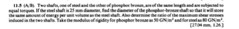 11.5 (A/B). Two shafts, one of steel and the other of phosphor bronze, are of the same length and are subjected to
equal torques. If the steel shaft is 25 mm diameter, find the diameter of the phosphor-bronze shaft so that it will store
the same amount of energy per unit volume as the steel shaft. Also determine the ratio of the maximum shear stresses
induced in the two shafts. Take the modulus of rigidity for phosphor bronze as 50 GN/m² and for steel as 80 GN/m².
[27.04 mm, 1.26.]