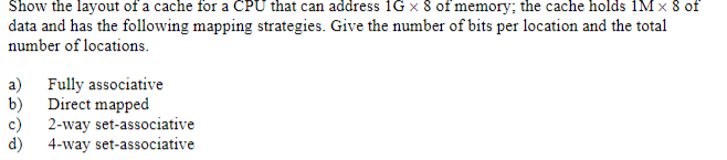 Show the layout of a cache for a CPU that can address 1G x 8 of memory; the cache holds 1M x 8 of
data and has the following mapping strategies. Give the number of bits per location and the total
number of locations.
a)
Fully associative
b)
Direct mapped
c)
2-way set-associative
4-way set-associative
d)
