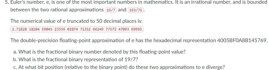 5. Euler's number, e, is one of the most important numbers in mathematics. It is an irrational number, and is bounded
between the two rational approximations 19/7 and 193/71.
The numerical value of e truncated to 50 decimal places is:
2.71828 18284 59045 23536 02874 71352 66249 77572 47093 69995
The double-precision floating-point approximation of e has the hexadecimal representation 4005BF0A8B145769.
a. What is the fractional binary number denoted by this floating-point value?
b. What is the fractional binary representation of 19/7?
c. At what bit position (relative to the binary point) do these two approximations to e diverge?