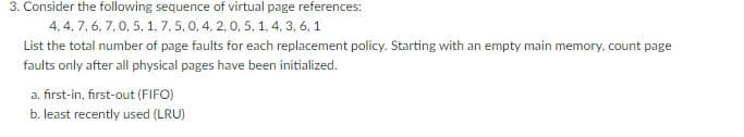 3. Consider the following sequence of virtual page references:
4,4,7,6,7, 0, 5, 1, 7, 5, 0, 4, 2, 0, 5, 1, 4, 3, 6, 1
List the total number of page faults for each replacement policy. Starting with an empty main memory, count page
faults only after all physical pages have been initialized.
a. first-in, first-out (FIFO)
b. least recently used (LRU)