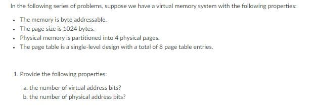 In the following series of problems, suppose we have a virtual memory system with the following properties:
• The memory is byte addressable.
• The page size is 1024 bytes.
• Physical memory is partitioned into 4 physical pages.
• The page table is a single-level design with a total of 8 page table entries.
1. Provide the following properties:
a. the number of virtual address bits?
b. the number of physical address bits?