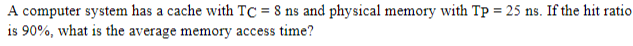 A computer system has a cache with TC = 8 ns and physical memory with Tp = 25 ns. If the hit ratio
is 90%, what is the average memory access time?
%3D
