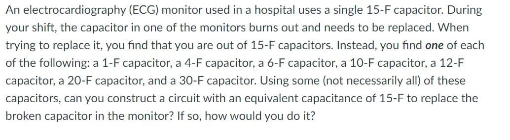 An electrocardiography (ECG) monitor used in a hospital uses a single 15-F capacitor. During
your shift, the capacitor in one of the monitors burns out and needs to be replaced. When
trying to replace it, you find that you are out of 15-F capacitors. Instead, you find one of each
of the following: a 1-F capacitor, a 4-F capacitor, a 6-F capacitor, a 10-F capacitor, a 12-F
capacitor, a 20-F capacitor, and a 30-F capacitor. Using some (not necessarily all) of these
capacitors, can you construct a circuit with an equivalent capacitance of 15-F to replace the
broken capacitor in the monitor? If so, how would you do it?