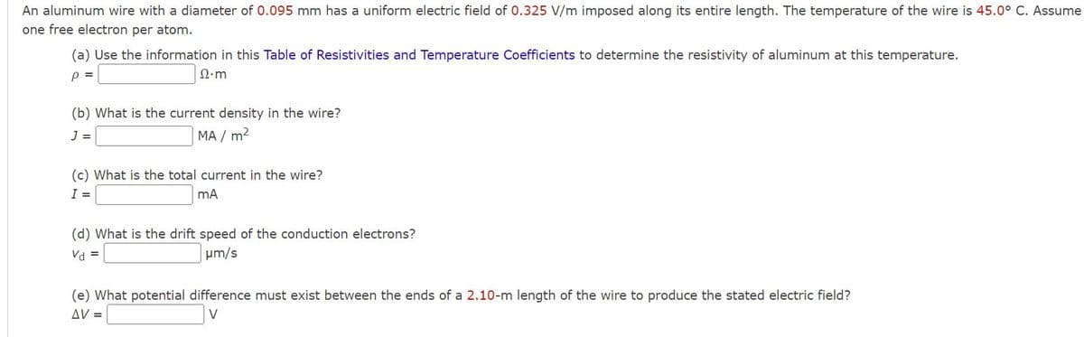 An aluminum wire with a diameter of 0.095 mm has a uniform electric field of 0.325 V/m imposed along its entire length. The temperature of the wire is 45.0° C. Assume
one free electron per atom.
(a) Use the information in this Table of Resistivities and Temperature Coefficients to determine the resistivity of aluminum at this temperature.
P =
Ω·m
(b) What is the current density in the wire?
J =
MA / m²
(c) What is the total current in the wire?
I =
mA
(d) What is the drift speed of the conduction electrons?
Vd =
μm/s
(e) What potential difference must exist between the ends of a 2.10-m length of the wire to produce the stated electric field?
AV =
V