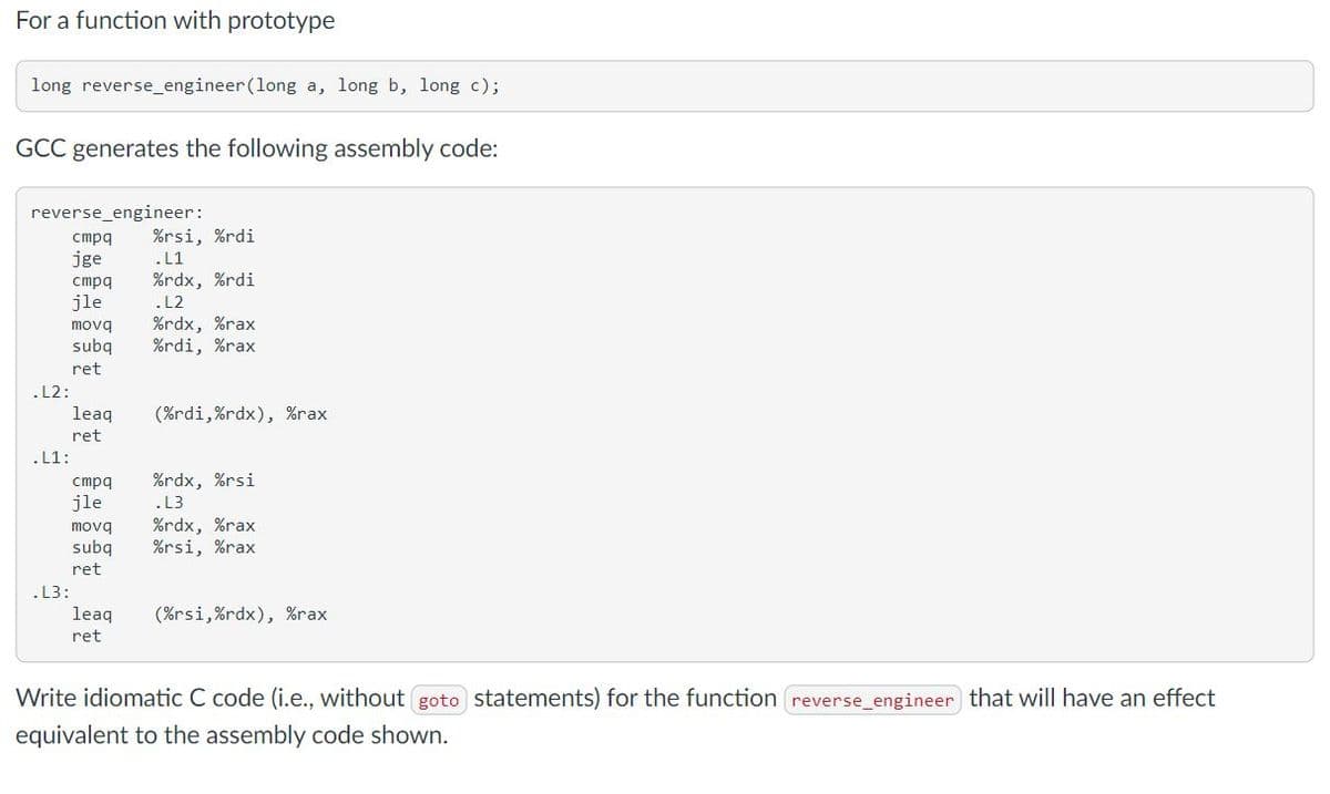 For a function with prototype
long reverse_engineer (long a, long b, long c);
GCC generates the following assembly code:
reverse_engineer:
cmpq
jge
.L2:
.L1:
.L3:
cmpq
jle
movq
subq
ret
leaq
ret
cmpq
jle
movq
subq
ret
leaq
ret
%rsi, %rdi
.L1
%rdx, %rdi
.L2
%rdx, %rax
%rdi, %rax
(%rdi,%rdx), %rax
%rdx, %rsi
.L3
%rdx, %rax
%rsi, %rax
(%rsi,%rdx), %rax
Write idiomatic C code (i.e., without goto statements) for the function reverse_engineer that will have an effect
equivalent to the assembly code shown.