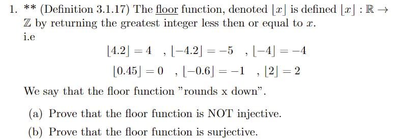 1. ** (Definition 3.1.17) The floor function, denoted [x] is defined [x] : R→
Z by returning the greatest integer less then or equal to x.
i.e
[4.2]
=
[-4.2]=-5 [-4]
=
"
"
[0.45] = 0
[-0.6] = -1 |2|
"
"
We say that the floor function "rounds x down".
(a) Prove that the floor function is NOT injective.
(b) Prove that the floor function is surjective.
= 2