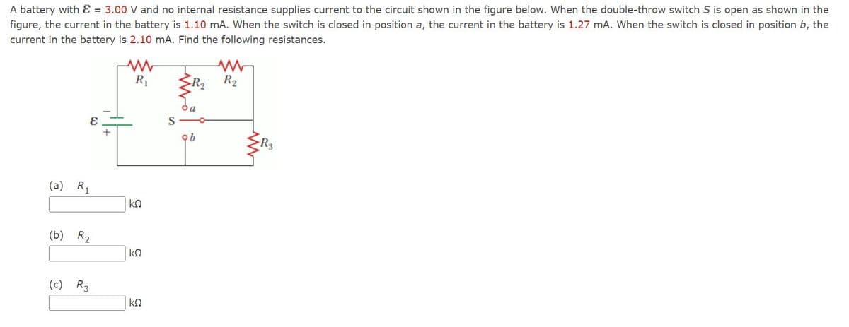 A battery with = 3.00 V and no internal resistance supplies current to the circuit shown in the figure below. When the double-throw switch S is open as shown in the
figure, the current in the battery is 1.10 mA. When the switch is closed in position a, the current in the battery is 1.27 mA. When the switch is closed in position b, the
current in the battery is 2.10 mA. Find the following resistances.
(a) R₁
E
(b) R₂
(c) R3
+
www
R₁
ΚΩ
ΚΩ
ΚΩ
ob
R₂