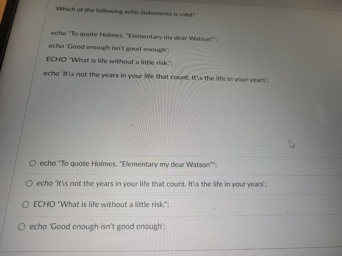 Which of the following echo statements is valid?
echo "To quote Holmes, "Elementary my dear Watson"";
echo 'Good enough isn't good enough';
ECHO "What is life without a little risk.";
echo 'It\s not the years in your life that count. It's the life in your years';
echo "To quote Holmes, "Elementary my dear Watson"";
O echo 'It's not the years in your life that count. It\s the life in your years';
ECHO "What is life without a little risk.";
echo 'Good enough isn't good enough';