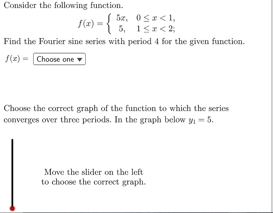 Consider the following function.
-{
5х, 0<<1,
5, 1< x < 2;
f(x)
Find the Fourier sine series with period 4 for the given function.
f (x) =
Choose one ▼
Choose the correct graph of the function to which the series
converges over three periods. In the graph below y1
= 5.
Move the slider on the left
to choose the correct graph.
