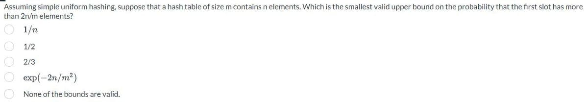 Assuming simple uniform hashing, suppose that a hash table of size m contains n elements. Which is the smallest valid upper bound on the probability that the first slot has more
than 2n/m elements?
1/n
1/2
2/3
exp(-2n/m²)
None of the bounds are valid.