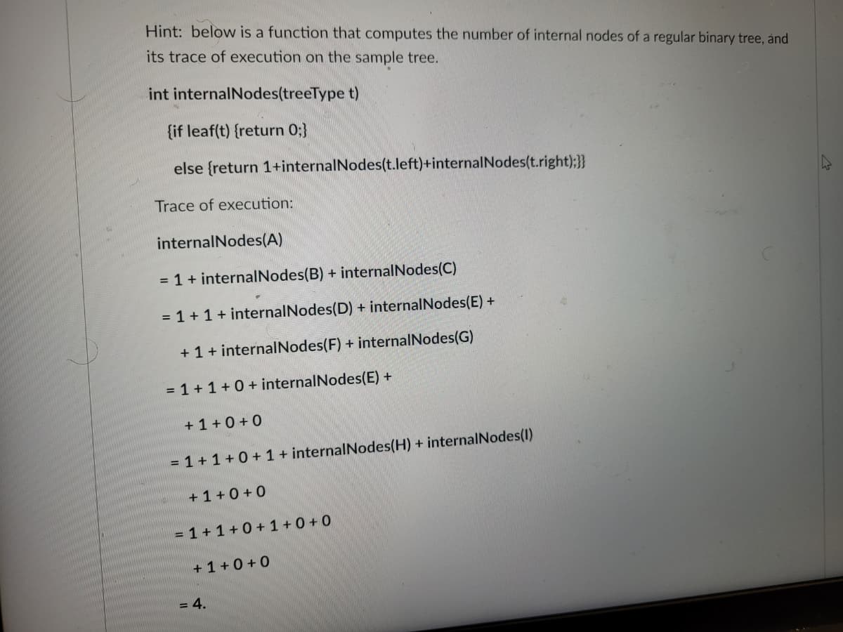 Hint: below is a function that computes the number of internal nodes of a regular binary tree, and
its trace of execution on the sample tree.
int internal Nodes(treeType t)
{if leaf(t) {return 0;}
else {return 1+internal Nodes(t.left)+internal Nodes(t.right);}}
Trace of execution:
internal Nodes (A)
= 1 + internalNodes(B) + internalNodes(C)
= 1 + 1 + internal Nodes (D) + internalNodes(E) +
+ 1 + internal Nodes (F) + internalNodes(G)
= 1 + 1 + 0 + internal Nodes(E) +
+1+0+0
= 1 + 1 + 0 + 1 + internalNodes (H) + internalNodes(1)
+1+0+0
= 1+1+0+1+0+0
+1+0+0
= 4.