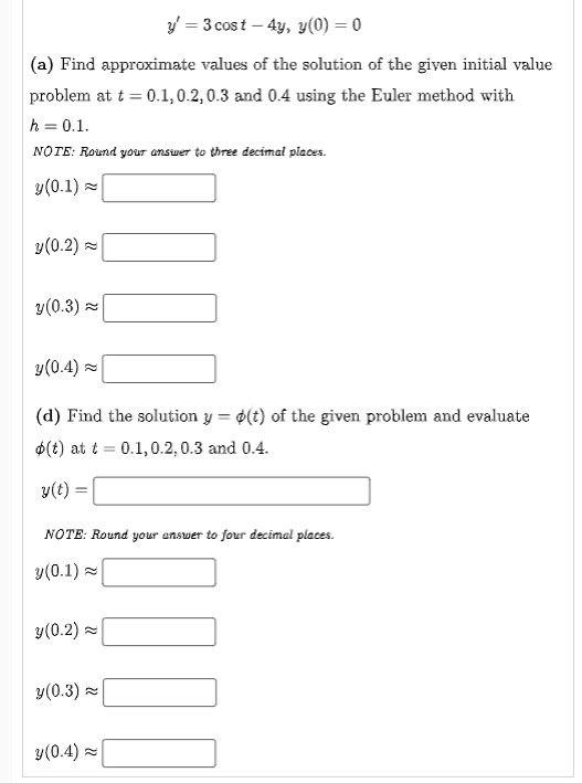 y = 3 cost – 4y, y(0) = 0
(a) Find approximate values of the solution of the given initial value
problem at t = 0.1,0.2, 0.3 and 0.4 using the Euler method with
h = 0.1.
NOTE: Round your answer to three decimal places.
y(0.1) =
y(0.2) =
y(0.3) =
y(0.4) =
(d) Find the solution y = ¢(t) of the given problem and evaluate
%3D
$(t) at t = 0.1,0.2, 0.3 and 0.4.
y(t) =
NOTE: Round your answer to four decimal places.
y(0.1) =
y(0.2) =
y(0.3) =
y(0.4) z
