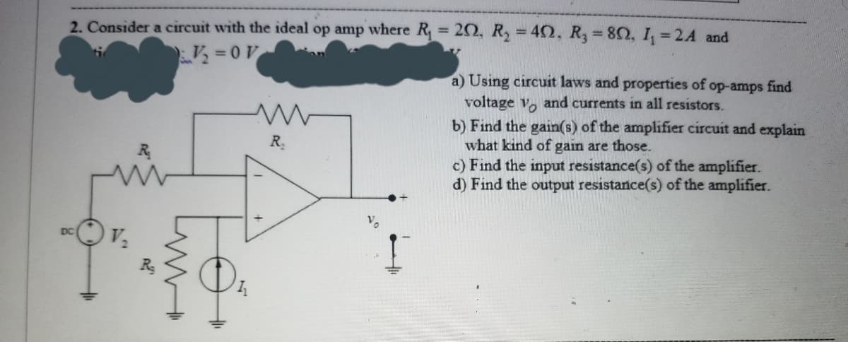 2. Consider a circuit with the ideal op amp where R 20, R, = 40, R, 82, I, = 2A and
%3D
%3D
=0V
a) Using circuit laws and properties of op-amps find
voltage v, and currents in all resistors.
b) Find the gain(s) of the amplifier circuit and explain
what kind of gain are those.
c) Find the input resistance(s) of the amplifier.
d) Find the output resistance(s) of the amplifier.
R
Vo
DC
+
