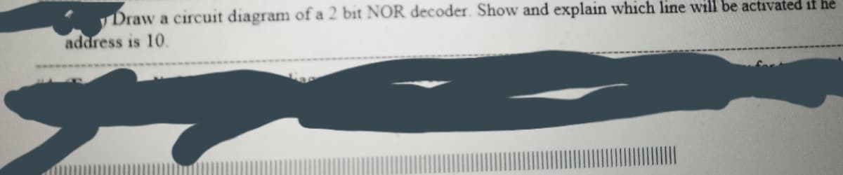 Draw a circuit diagram of a 2 bit NOR decoder. Show and explain which line will be activated if he
address is 10.
