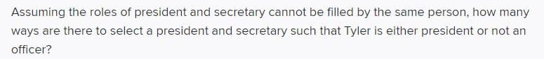 Assuming the roles of president and secretary cannot be filled by the same person, how many
ways are there to select a president and secretary such that Tyler is either president or not an
officer?
