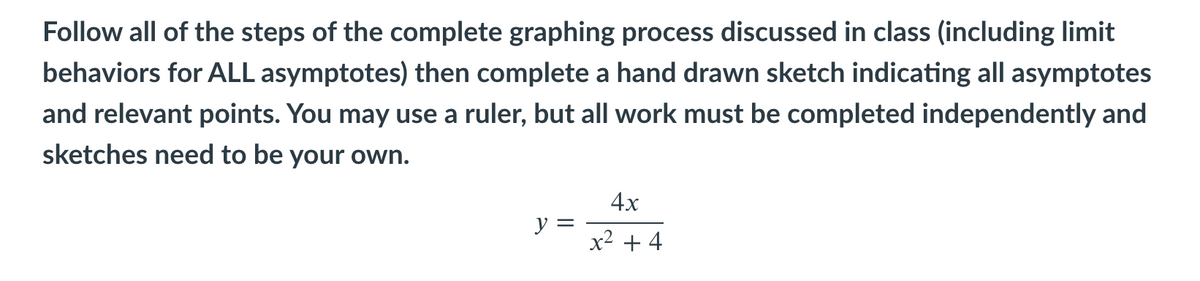 Follow all of the steps of the complete graphing process discussed in class (including limit
behaviors for ALL asymptotes) then complete a hand drawn sketch indicating all asymptotes
and relevant points. You may use a ruler, but all work must be completed independently and
sketches need to be your own.
4х
y =
x2 + 4
