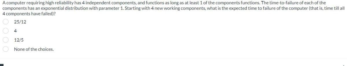 A computer requiring high reliability has 4 independent components, and functions as long as at least 1 of the components functions. The time-to-failure of each of the
components has an exponential distribution with parameter 1. Starting with 4 new working components, what is the expected time to failure of the computer (that is, time till all
4 components have failed)?
25/12
4
12/5
None of the choices.