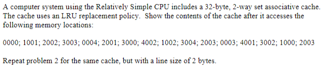 A computer system using the Relatively Simple CPU includes a 32-byte, 2-way set associative cache.
The cache uses an LRU replacement policy. Show the contents of the cache after it accesses the
following memory locations:
0000; 1001; 2002; 3003; 0004; 2001; 3000; 4002; 1002; 3004; 2003; 0003; 4001; 3002; 1000; 2003
Repeat problem 2 for the same cache, but with a line size of 2 bytes.
