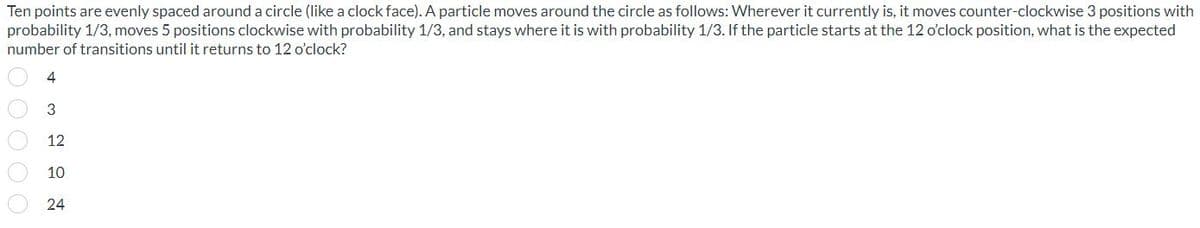 Ten points are evenly spaced around a circle (like a clock face). A particle moves around the circle as follows: Wherever it currently is, it moves counter-clockwise 3 positions with
probability 1/3, moves 5 positions clockwise with probability 1/3, and stays where it is with probability 1/3. If the particle starts at the 12 o'clock position, what is the expected
number of transitions until it returns to 12 o'clock?
4
3
12
10
24
00000