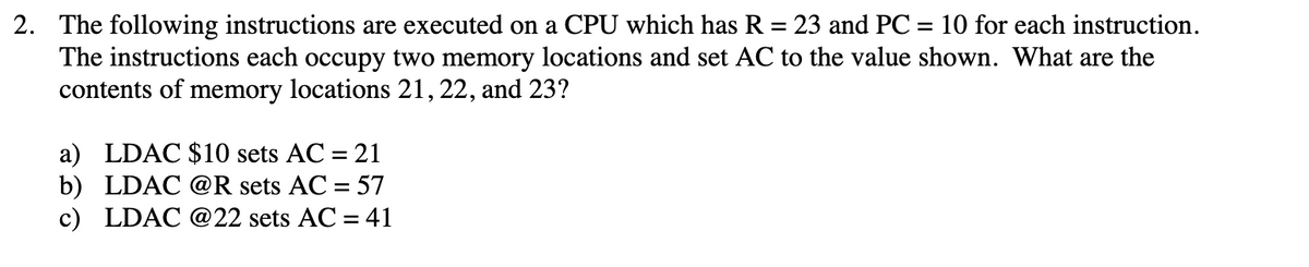 2. The following instructions are executed on a CPU which has R = 23 and PC = 10 for each instruction.
The instructions each occupy two memory locations and set AC to the value shown. What are the
contents of memory locations 21, 22, and 23?
%3D
%3D
a) LDAC $10 sets AC = 21
b) LDAC @R sets AC = 57
c) LDAC @22 sets AC = 41
