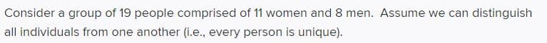 Consider a group of 19 people comprised of 11 women and 8 men. Assume we can distinguish
all individuals from one another (i.e., every person is unique).
