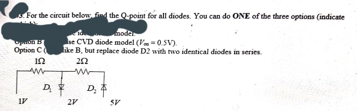 ### Circuit Analysis Problem

**Problem Statement:**

For the circuit below, find the Q-point for all diodes. You can do ONE of the three options (indicate which):

1. Use ideal diode model.
2. Use CVD diode model \( (V_{on} = 0.5V) \).
3. Like B, but replace diode \( D_2 \) with two identical diodes in series.

**Circuit Diagram:**
\[
\begin{array}{c}
\begin{array}{c}
\begin{array}{ccc}
 & \; 1\Omega & \; \; \; \; \; \; \; 2\Omega  \\
 | & \; \;  & \; \; \; \; \; \; \; \;  \\
 | & \; \;  & \; \; \; \; \; \; \; \;  \\
1V \; & \; \; D_1  & \; \; \; \; \; \; D_2 \\
 | & \; \;  & \; \; \; \; \; \; \; | \; \; 2V \; \; 5V
 \end{array}
 \end{array} 
 \end{array}
\]

**Explanation of the Circuit Diagram:**

The circuit consists of two branches with diodes \(D_1\) and \(D_2\). Here's a detailed explanation:

- The left branch includes:
  - A \( 1\Omega \) resistor in series with diode \( D_1 \).
  - A voltage source of \( 1V \) is applied across the branch.

- The right branch includes:
  - A \( 2\Omega \) resistor in series with diode \( D_2 \).
  - A voltage source of \( 2V \) is applied across the resistor and diode series combination.
  - An additional voltage source of \( 5V \) is applied across the entire branch including both the \( 2\Omega \) resistor and \( D_2 \).

You need to choose one modeling option (either ideal, CVD, or the modified CVD with two diodes in series) to analyze the circuit and find the Q-point (operating point) for each diode.