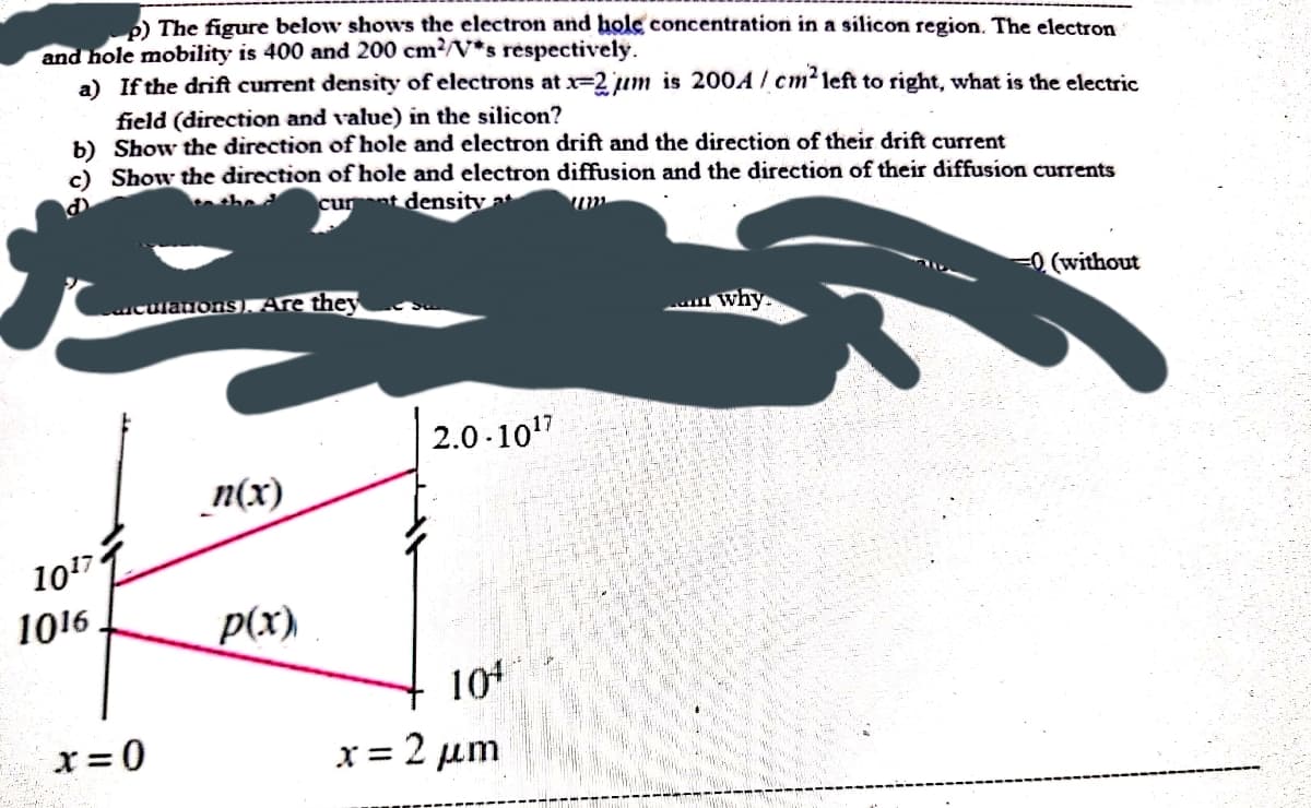 ) The figure below shows the electron and hole concentration in a silicon region. The electron
and hole mobility is 400 and 200 cm?/V*s réspectively.
a) If the drift current density of electrons at x-2um is 200A / cm? left to right, what is the electric
field (direction and value) in the silicon?
b) Show the direction of hole and electron drift and the direction of their drift current
c) Show the direction of hole and electron diffusion and the direction of their diffusion currents
she d
curnt density a
re they
0 (without
uculanons)
why.
2.0 -107
_n(x)
1017
1016
p(x)
104
x = 0
x = 2 µm
