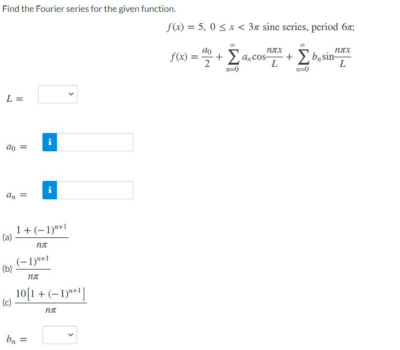 Find the Fourier series for the given function.
f(x) = 5, 0 < x < 3n sine series, period 6r;
ao
плх
плх
f(x) =
> ancos-
L
·+ >, bn sin-
L
+
2
n=0
n=0
L =
i
ao =
i
An =
1+ (-1)"+1
(a)
пл
(-1)"+1
(b)
10[1+ (–1)*']
(c)
br
>
