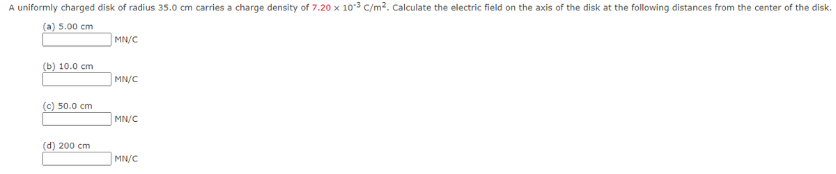 A uniformly charged disk of radius 35.0 cm carries a charge density of 7.20 x 10-³ C/m². Calculate the electric field on the axis of the disk at the following distances from the center of the disk.
(a) 5.00 cm
(b) 10.0 cm
(c) 50.0 cm
(d) 200 cm
MN/C
MN/C
MN/C
MN/C