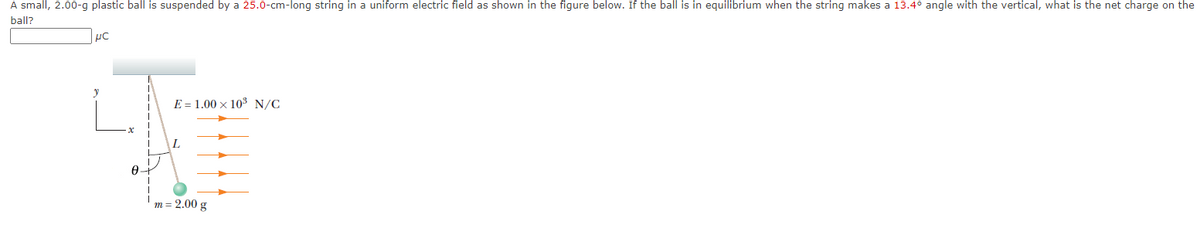 A small, 2.00-g plastic ball is suspended by a 25.0-cm-long string in a uniform electric field as shown in the figure below. If the ball is in equilibrium when the string makes a 13.4° angle with the vertical, what is the net charge on the
ball?
μC
0+
E 1.00 × 10³ N/C
L
m= 2.00 g