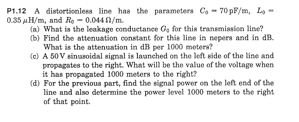 = 70 pF/m, Lo
P1.12 A distortionless line has the parameters Co
0.35 µH/m, and Ro
0.044 2/m.
(a) What is the leakage conductance Go for this transmission line?
(b) Find the attenuation constant for this line in nepers and in dB.
What is the attenuation in dB per 1000 meters?
(c) A 50 V sinusoidal signal is launched on the left side of the line and
propagates to the right. What will be the value of the voltage when
it has propagated 1000 meters to the right?
(d) For the previous part, find the signal power on the left end of the
line and also determine the power level 1000 meters to the right
of that point.
