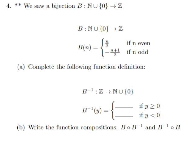 4. ** We saw a bijection B: NU {0} → Z
B:NU{0} → Z
n
if n even
B(n) =
-¹ if n odd
(a) Complete the following function definition:
B¹:Z→NU {0}
if y 20
B-¹(y) =
if y < 0
(b) Write the function compositions: Bo B-¹ and B-¹ o B
NE