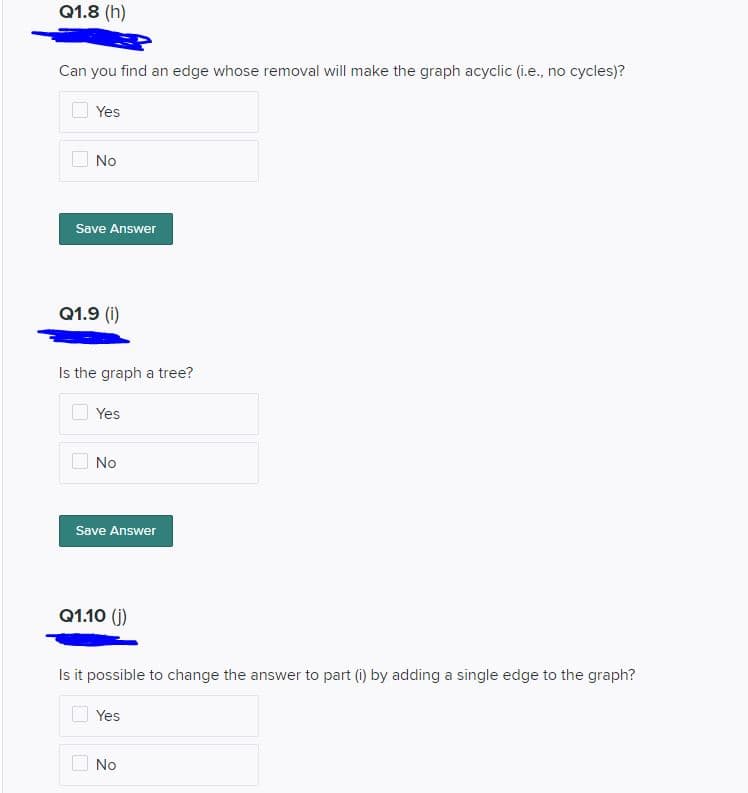 Q1.8 (h)
Can you find an edge whose removal will make the graph acyclic (i.e., no cycles)?
Yes
No
Save Answer
Q1.9 (i)
Is the graph a tree?
Yes
No
Save Answer
Q1.10 (j)
Is it possible to change the answer to part (i) by adding a single edge to the graph?
Yes
No
