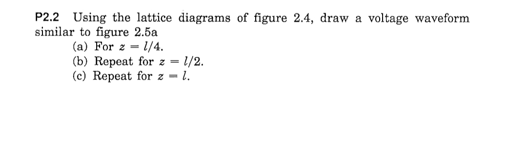 P2.2 Using the lattice diagrams of figure 2.4, draw a voltage waveform
similar to figure 2.5a
(a) For z = l/4.
(b) Repeat for z =
1.
1/2.
(c) Repeat for z =
