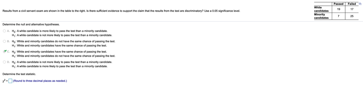 Passed
Failed
White
19
17
Results from a civil servant exam are shown in the table to the right. Is there sufficient evidence to support the claim that the results from the test are discriminatory? Use a 0.05 significance level.
candidates
Minority
candidates
7
Determine the null and alternative hypotheses.
A. Ho: A white candidate is more likely to pass the test than a minority candidate.
H,: A white candidate is not more likely to pass the test than a minority candidate.
B. Ho: White and minority candidates do not have the same chance of passing the test.
H,: White and minority candidates have the same chance of passing the test.
C. Ho: White and minority candidates have the same chance of passing the test.
H4:
: White and minority candidates do not have the same chance of passing the test.
D. Ho: A white candidate is not more likely to pass the test than a minority candidate.
H,: A white candidate is more likely to pass the test than a minority candidate.
Determine the test statistic.
x² =
(Round to three decimal places as needed.)
25
