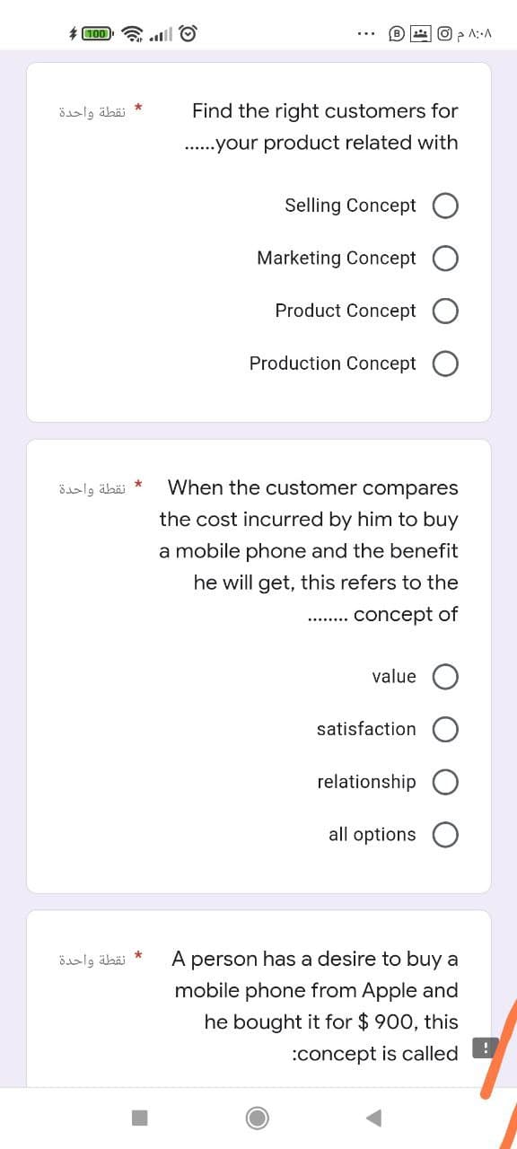 1 O
A::A
00L
نقطة واحدة
Find the right customers for
..your product related with
Selling Concept
Marketing Concept
Product Concept
Production Concept
نقطة واحدة
When the customer compares
the cost incurred by him to buy
a mobile phone and the benefit
he will get, this refers to the
concept of
value O
satisfaction
relationship
all options
نقطة واحدة
A
person has a desire to buy a
mobile phone from Apple and
he bought it for $ 900, this
:concept is called
