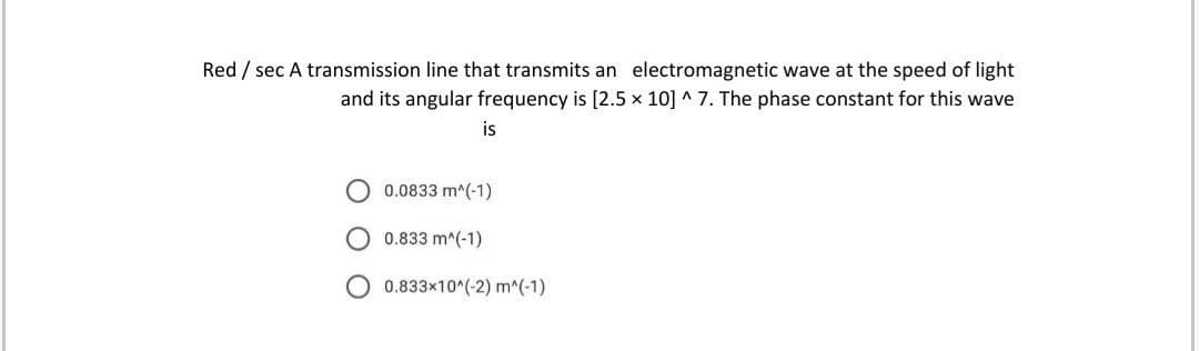 Red / sec A transmission line that transmits an electromagnetic wave at the speed of light
and its angular frequency is [2.5 x 10] ^ 7. The phase constant for this wave
is
0.0833 m^(-1)
0.833 m^(-1)
0.833x10^(-2) m^(-1)
