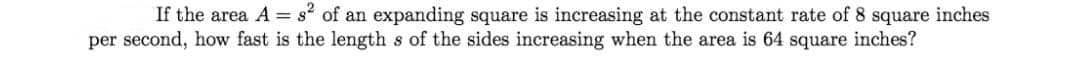 If the area A = s of an expanding square is increasing at the constant rate of 8 square inches
per second, how fast is the length s of the sides increasing when the area is 64 square inches?
