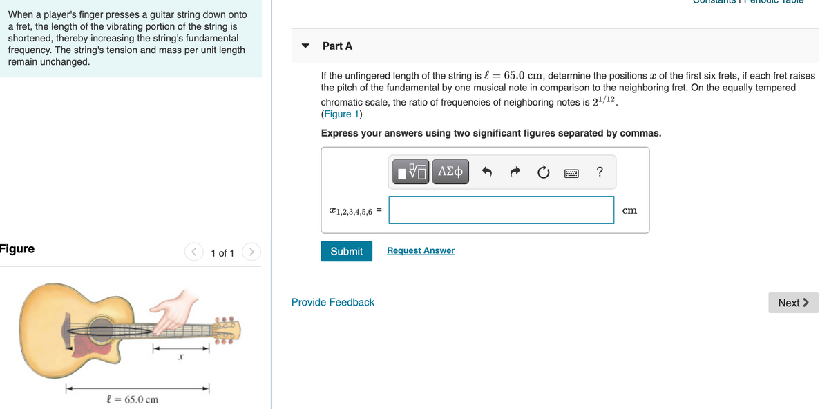 When a player's finger presses a guitar string down onto
a fret, the length of the vibrating portion of the string is
shortened, thereby increasing the string's fundamental
frequency. The string's tension and mass per unit length
remain unchanged.
Part A
If the unfingered length of the string is l = 65.0 cm, determine the positions x of the first six frets, if each fret raises
the pitch of the fundamental by one musical note in comparison to the neighboring fret. On the equally tempered
chromatic scale, the ratio of frequencies of neighboring notes is 21/12.
(Figure 1)
Express your answers using two significant figures separated by commas.
X1,2,3,4,5,6
%3D
cm
Figure
1 of 1
Submit
Request Answer
Provide Feedback
Next >
l = 65.0 cm
%3D
