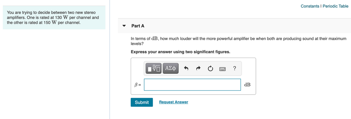 Constants I Periodic Table
You are trying to decide between two new stereo
amplifiers. One is rated at 130 W per channel and
the other is rated at 150 W per channel.
▼
Part A
In terms of dB, how much louder will the more powerful amplifier be when both are producing sound at their maximum
levels?
Express your answer using two significant figures.
B =
dB
Submit
Request Answer
