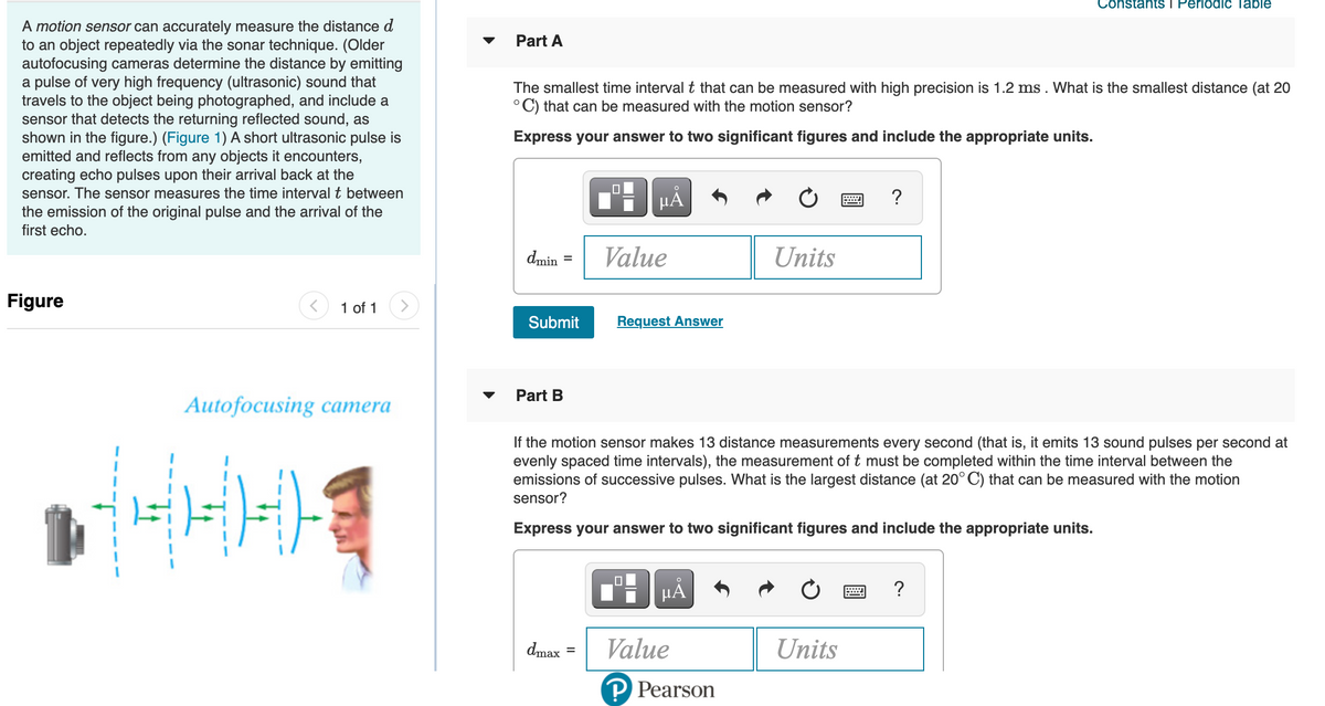 Constants i Periodic Table
A motion sensor can accurately measure the distance d
to an object repeatedly via the sonar technique. (Older
autofocusing cameras determine the distance by emitting
a pulse of very high frequency (ultrasonic) sound that
travels to the object being photographed, and include a
sensor that detects the returning reflected sound, as
shown in the figure.) (Figure 1) A short ultrasonic pulse is
emitted and reflects from any objects it encounters,
creating echo pulses upon their arrival back at the
sensor. The sensor measures the time interval t between
the emission of the original pulse and the arrival of the
first echo.
Part A
The smallest time interval t that can be measured with high precision is 1.2 ms . What is the smallest distance (at 20
°C) that can be measured with the motion sensor?
Express your answer to two significant figures and include the appropriate units.
HẢ
?
dmin
Value
Units
Figure
1 of 1
>
Submit
Request Answer
Part B
Autofocusing сатera
If the motion sensor makes 13 distance measurements every second (that is, it emits 13 sound pulses per second at
evenly spaced time intervals), the measurement of t must be completed within the time interval between the
emissions of successive pulses. What is the largest distance (at 20° C) that can be measured with the motion
sensor?
Express your answer to two significant figures and include the appropriate units.
μΑ
dmax
Value
Units
P Pearson
