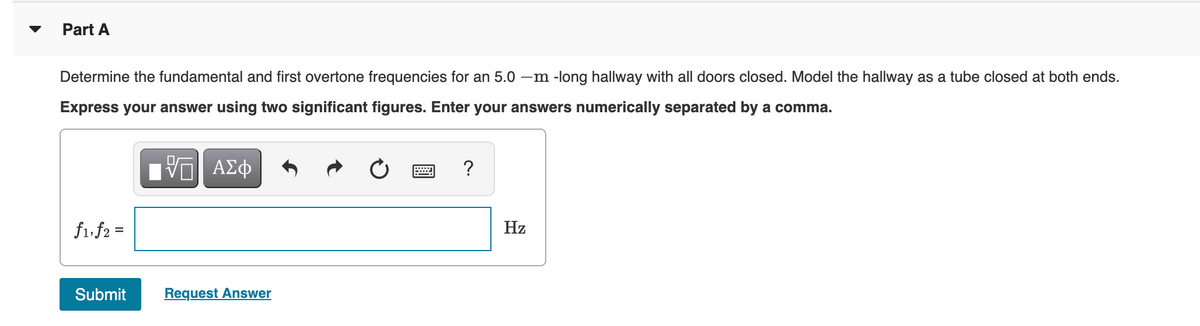 Part A
Determine the fundamental and first overtone frequencies for an 5.0 -m -long hallway with all doors closed. Model the hallway as a tube closed at both ends.
Express your answer using two significant figures. Enter your answers numerically separated by a comma.
?
f1. f2 =
Hz
%3D
Submit
Request Answer
