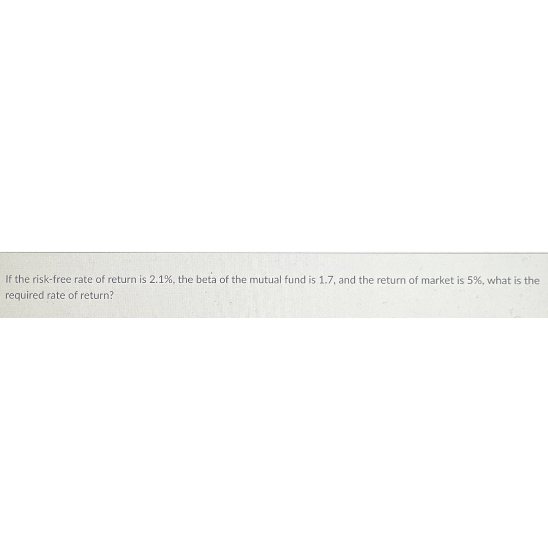 If the risk-free rate of return is 2.1%, the beta of the mutual fund is 1.7, and the return of market is 5%, what is the
required rate of return?