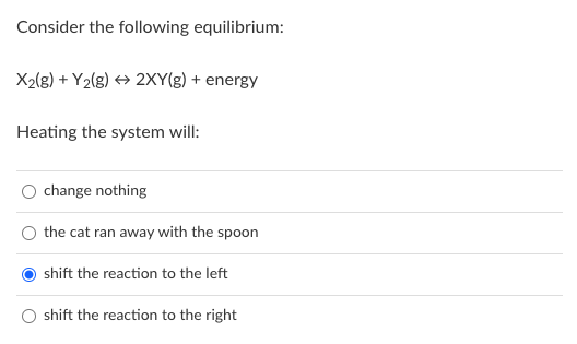 Consider the following equilibrium:
X2lg) + Y2(g) → 2XY(g) + energy
Heating the system will:
change nothing
the cat ran away with the spoon
shift the reaction to the left
shift the reaction to the right
