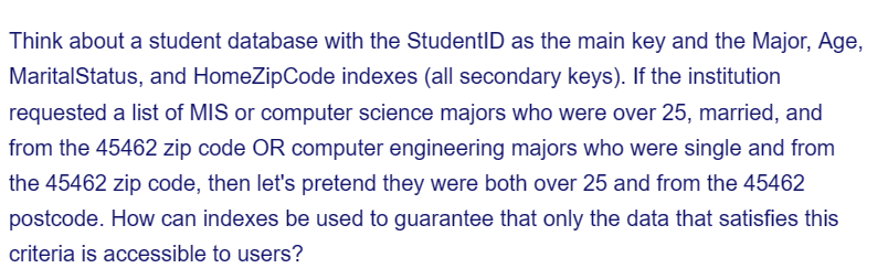 Think about a student database with the StudentID as the main key and the Major, Age,
Marital Status, and HomeZipCode indexes (all secondary keys). If the institution
requested a list of MIS or computer science majors who were over 25, married, and
from the 45462 zip code OR computer engineering majors who were single and from
the 45462 zip code, then let's pretend they were both over 25 and from the 45462
postcode. How can indexes be used to guarantee that only the data that satisfies this
criteria is accessible to users?