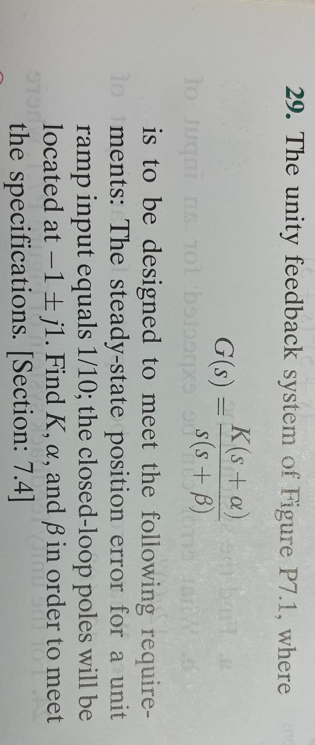 29. The unity feedback system of Figure P7.1, where
G(s) = K(s+a)
s(s+ B)
to Juqni ns Tol botoqxs 75
14.
9190
ST
Jor Wa
is to be designed to meet the following require-
lo ments: The steady-state position error for a unit
ramp input equals 1/10; the closed-loop poles will be
located at -1 ± jl. Find K, a, and ß in order to meet
Jinu onu
O SIL 10 1
UST
OB-DA
the specifications. [Section: 7.4]